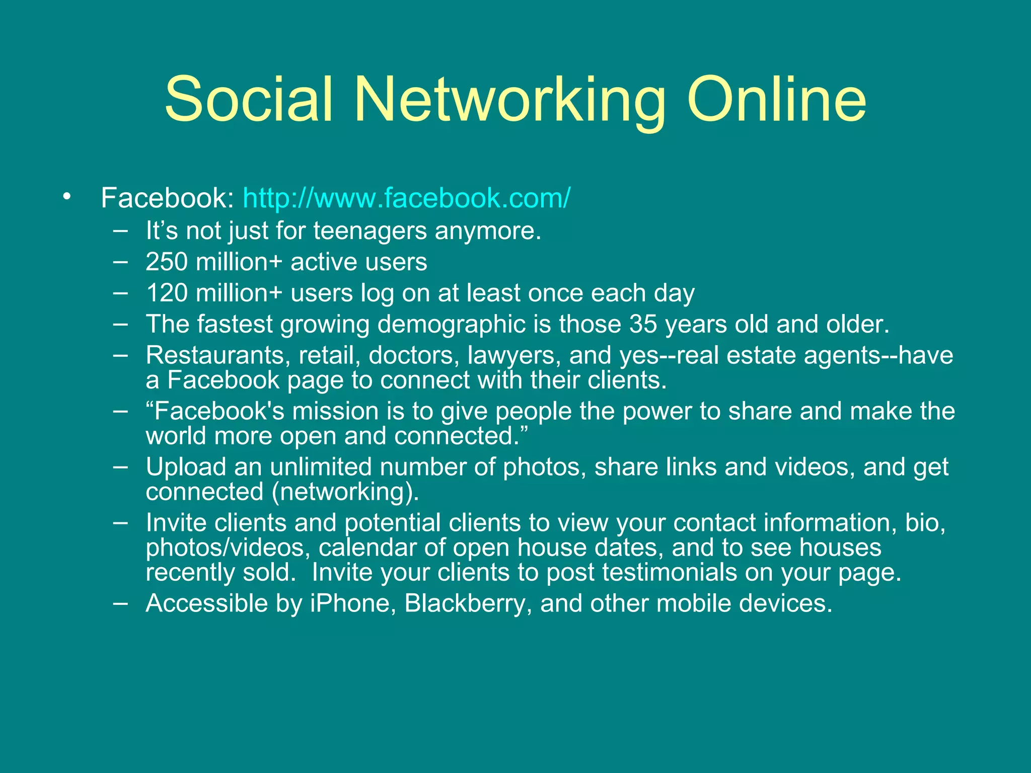 Social Networking Online Facebook:  http://www.facebook.com/   It’s not just for teenagers anymore.  250 million+ active users  120 million+ users log on at least once each day  The fastest growing demographic is those 35 years old and older. Restaurants, retail, doctors, lawyers, and yes--real estate agents--have a Facebook page to connect with their clients.  “ Facebook's mission is to give people the power to share and make the world more open and connected.” Upload an unlimited number of photos, share links and videos, and get connected (networking).  Invite clients and potential clients to view your contact information, bio, photos/videos, calendar of open house dates, and to see houses recently sold.  Invite your clients to post testimonials on your page. Accessible by iPhone, Blackberry, and other mobile devices.  