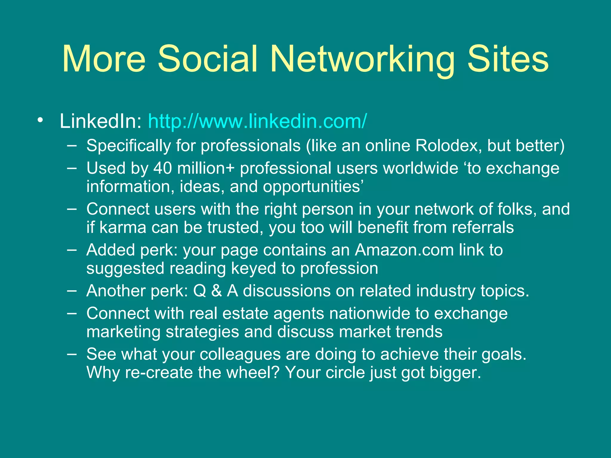 More Social Networking Sites LinkedIn:  http://www.linkedin.com/   Specifically for professionals (like an online Rolodex, but better) Used by 40 million+ professional users worldwide ‘to exchange information, ideas, and opportunities’  Connect users with the right person in your network of folks, and if karma can be trusted, you too will benefit from referrals Added perk: your page contains an Amazon.com link to suggested reading keyed to profession Another perk: Q & A discussions on related industry topics.  Connect with real estate agents nationwide to exchange marketing strategies and discuss market trends See what your colleagues are doing to achieve their goals.  Why re-create the wheel? Your circle just got bigger.  