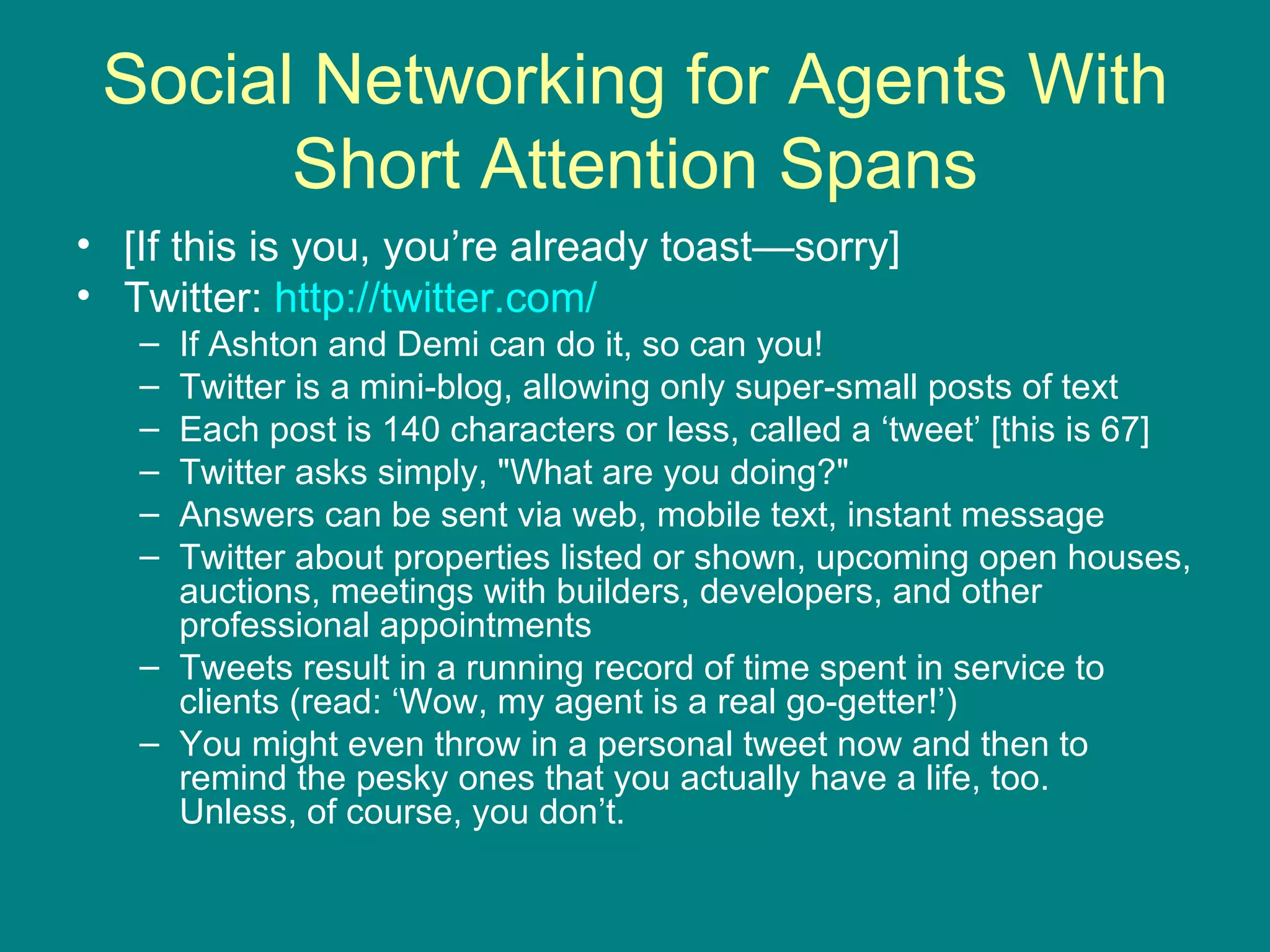 Social Networking for Agents With Short Attention Spans [If this is you, you’re already toast—sorry] Twitter:  http://twitter.com/   If Ashton and Demi can do it, so can you!  Twitter is a mini-blog, allowing only super-small posts of text  Each post is 140 characters or less, called a ‘tweet’ [this is 67] Twitter asks simply, "What are you doing?"  Answers can be sent via web, mobile text, instant message Twitter about properties listed or shown, upcoming open houses, auctions, meetings with builders, developers, and other professional appointments Tweets result in a running record of time spent in service to clients (read: ‘Wow, my agent is a real go-getter!’) You might even throw in a personal tweet now and then to remind the pesky ones that you actually have a life, too.  Unless, of course, you don’t.  