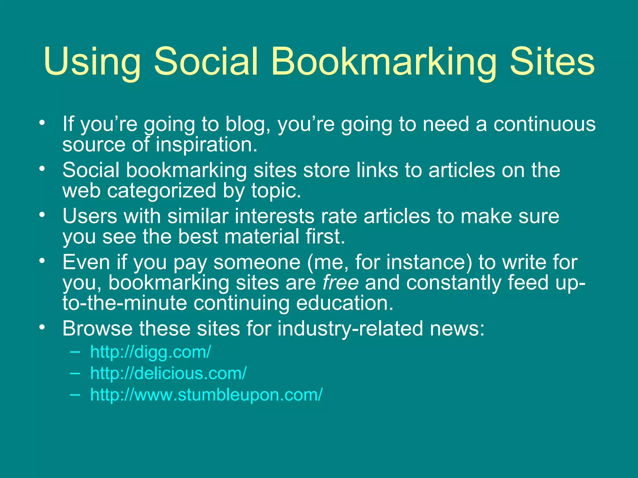 Using Social Bookmarking Sites If you’re going to blog, you’re going to need a continuous source of inspiration. Social bookmarking sites store links to articles on the web categorized by topic. Users with similar interests rate articles to make sure you see the best material first. Even if you pay someone (me, for instance) to write for you, bookmarking sites are  free  and constantly feed up-to-the-minute continuing education. Browse these sites for industry-related news:  http://digg.com/   http://delicious.com/   http://www.stumbleupon.com/   