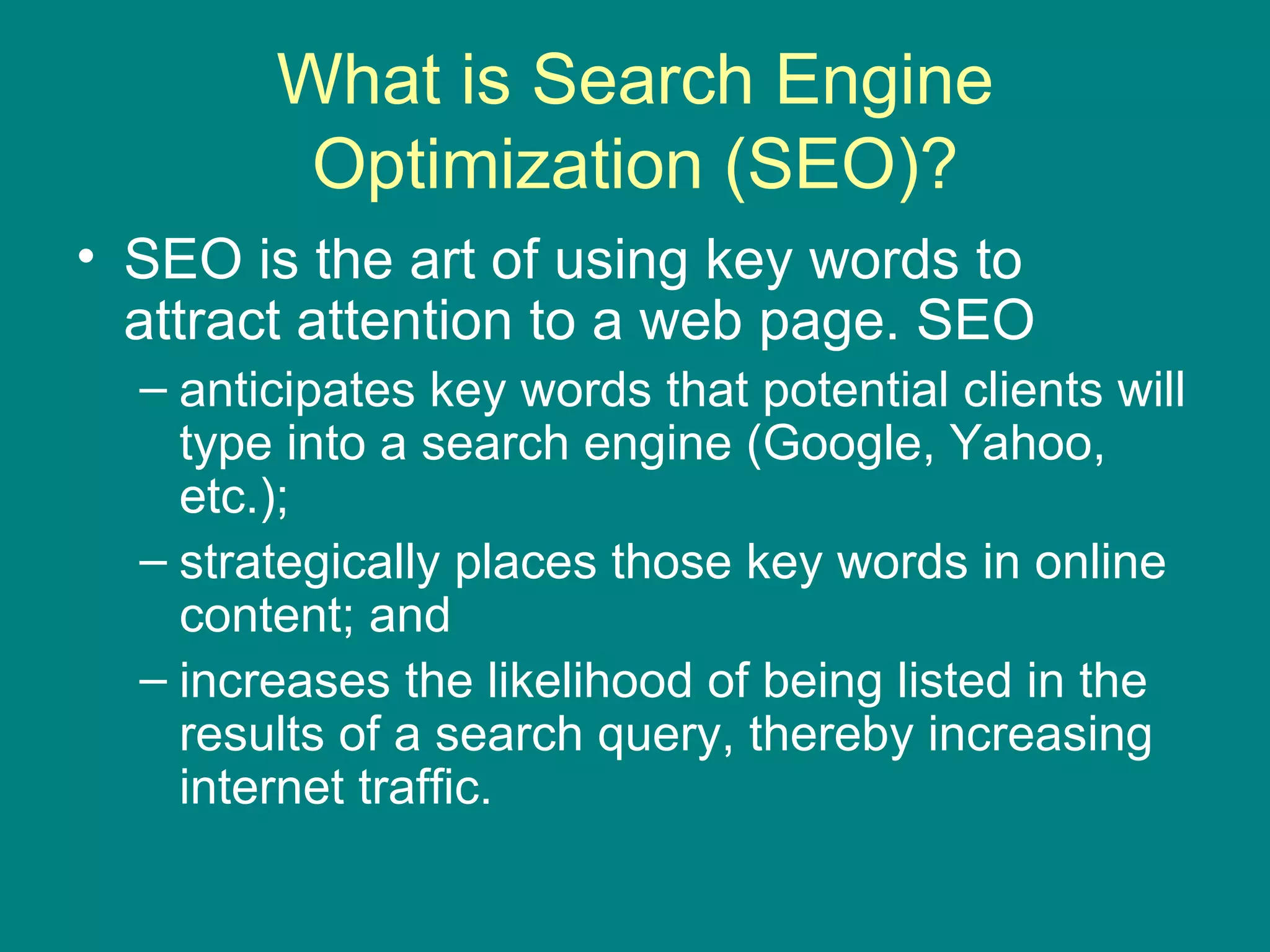 What is Search Engine Optimization (SEO)? SEO is the art of using key words to attract attention to a web page. SEO anticipates key words that potential clients will type into a search engine (Google, Yahoo, etc.); strategically places those key words in online content; and increases the likelihood of being listed in the results of a search query, thereby increasing internet traffic. 