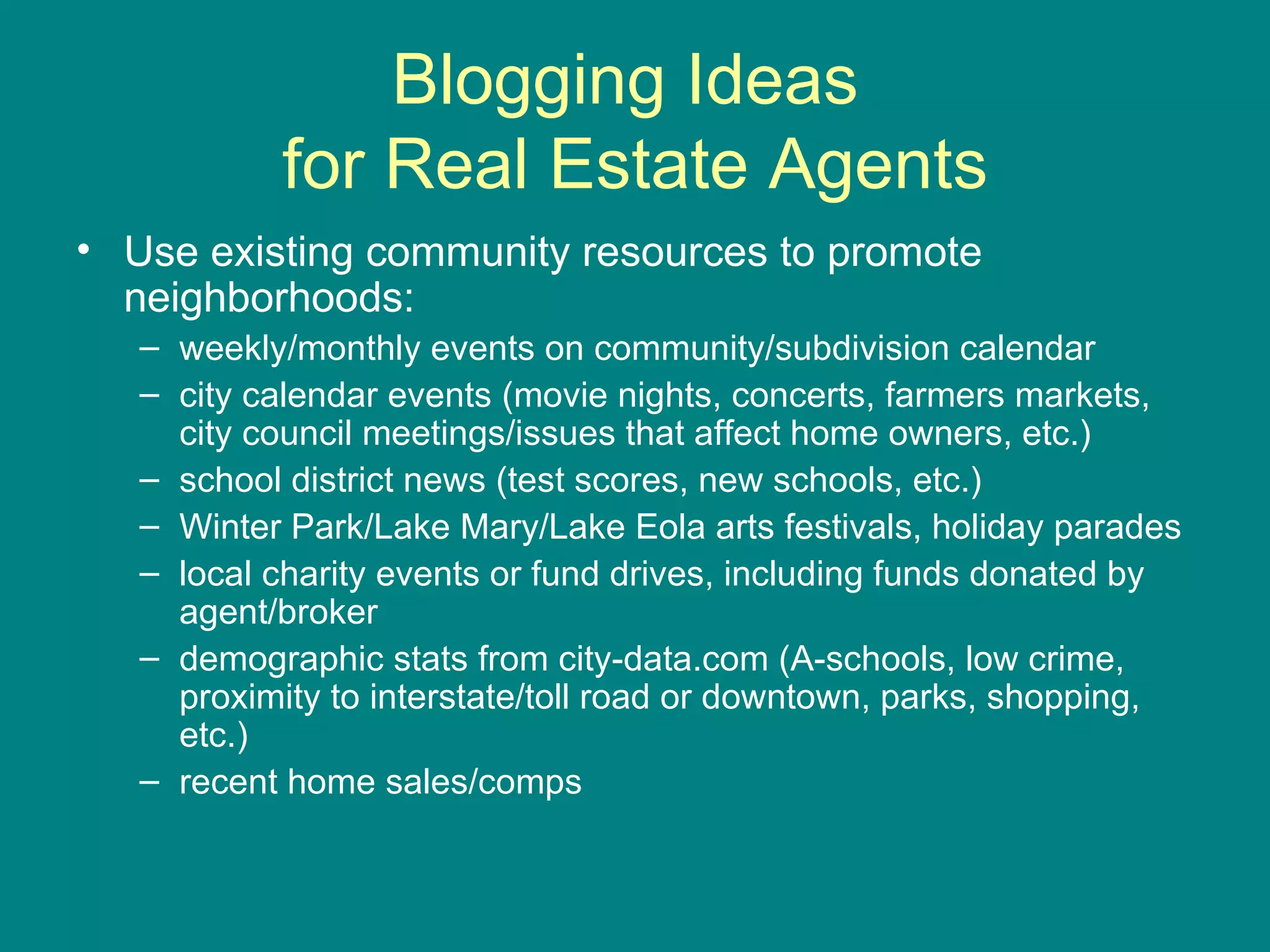 Blogging Ideas  for Real Estate Agents Use existing community resources to promote neighborhoods: weekly/monthly events on community/subdivision calendar  city calendar events (movie nights, concerts, farmers markets, city council meetings/issues that affect home owners, etc.) school district news (test scores, new schools, etc.) Winter Park/Lake Mary/Lake Eola arts festivals, holiday parades local charity events or fund drives, including funds donated by agent/broker  demographic stats from city-data.com (A-schools, low crime, proximity to interstate/toll road or downtown, parks, shopping, etc.)  recent home sales/comps  