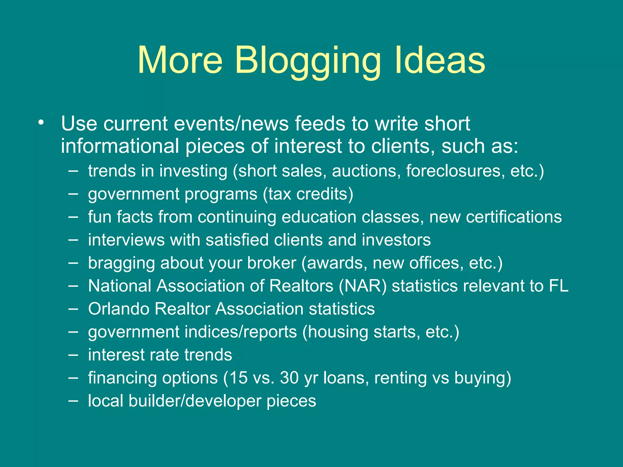 More Blogging Ideas Use current events/news feeds to write short informational pieces of interest to clients, such as: trends in investing (short sales, auctions, foreclosures, etc.) government programs (tax credits) fun facts from continuing education classes, new certifications interviews with satisfied clients and investors bragging about your broker (awards, new offices, etc.) National Association of Realtors (NAR) statistics relevant to FL Orlando Realtor Association statistics  government indices/reports (housing starts, etc.) interest rate trends financing options (15 vs. 30 yr loans, renting vs buying) local builder/developer pieces 