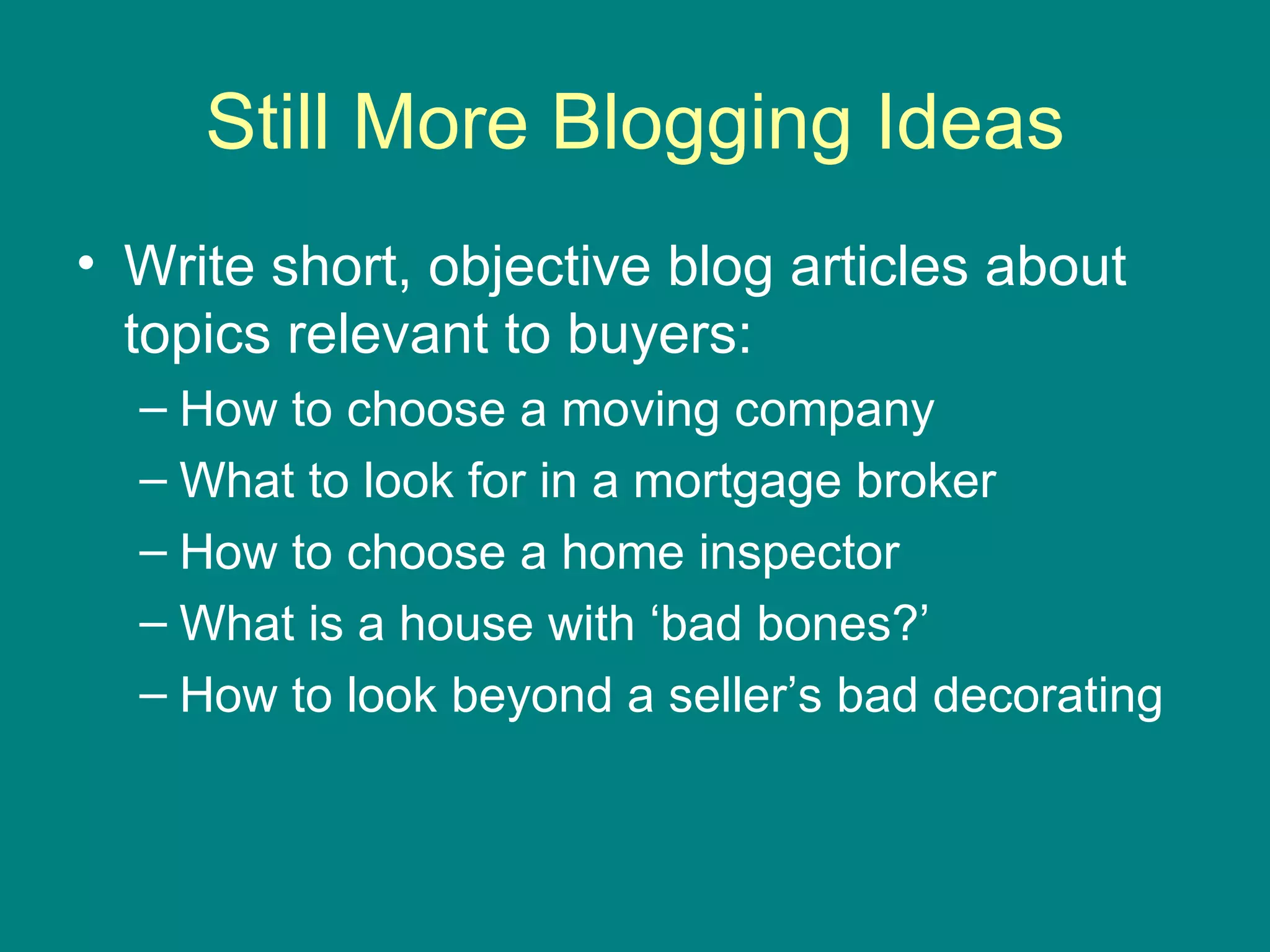 Still More Blogging Ideas Write short, objective blog articles about topics relevant to buyers: How to choose a moving company What to look for in a mortgage broker How to choose a home inspector What is a house with ‘bad bones?’ How to look beyond a seller’s bad decorating 