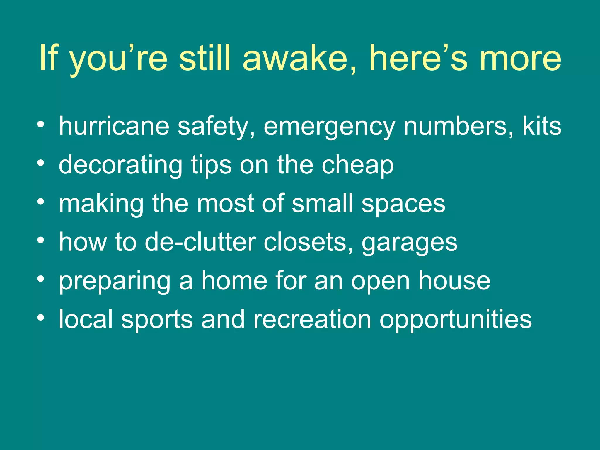 If you’re still awake, here’s more hurricane safety, emergency numbers, kits decorating tips on the cheap making the most of small spaces how to de-clutter closets, garages preparing a home for an open house  local sports and recreation opportunities  