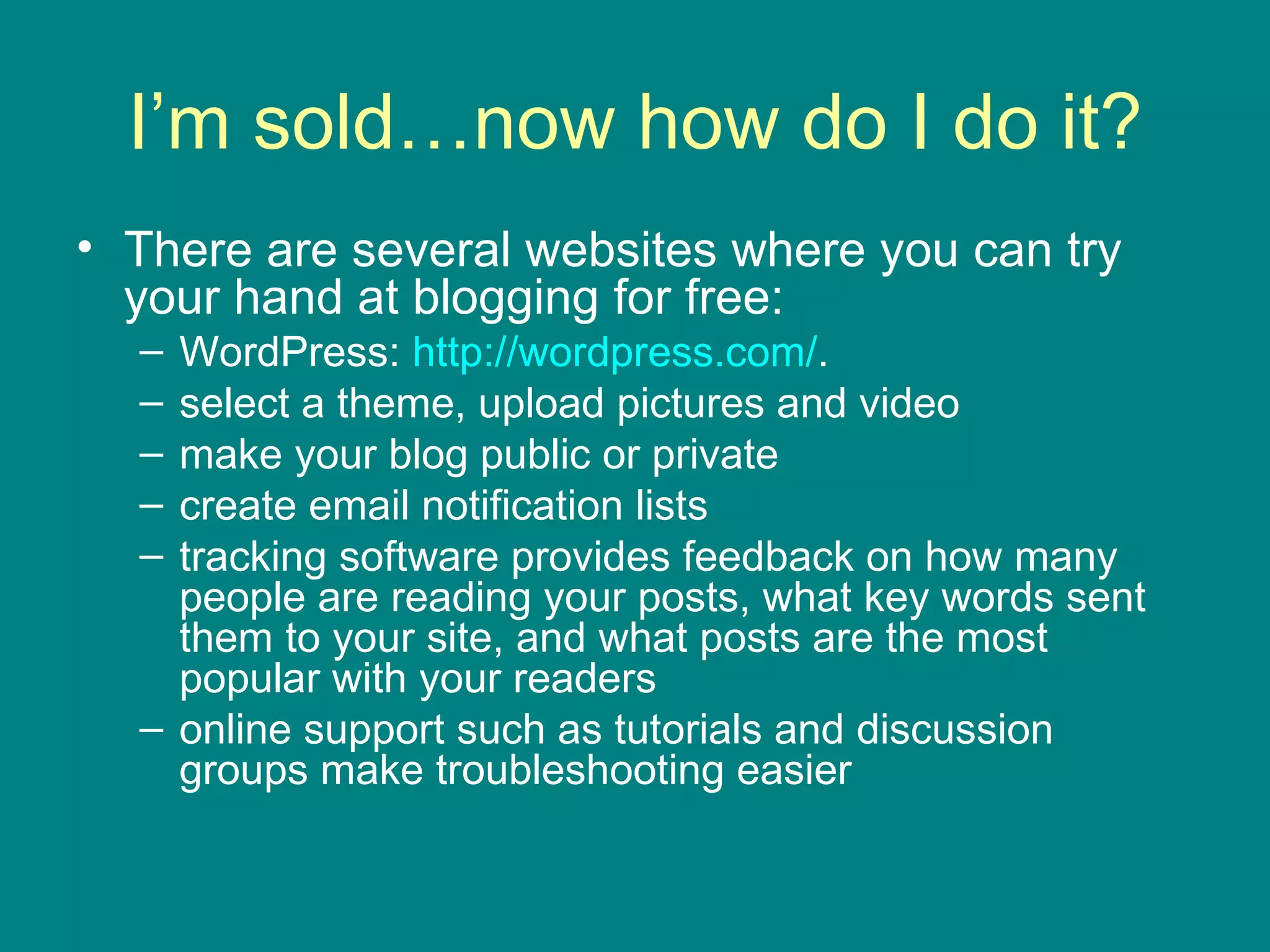I’m sold…now how do I do it? There are several websites where you can try your hand at blogging for free: WordPress:  http://wordpress.com/ .  select a theme, upload pictures and video make your blog public or private create email notification lists tracking software provides feedback on how many people are reading your posts, what key words sent them to your site, and what posts are the most popular with your readers online support such as tutorials and discussion groups make troubleshooting easier  