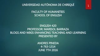 UNIVERSIDAD AUTÓNOMA DE CHIRIQUÍ
FACULTY OF HUMANITIES
SCHOOL OF ENGLISH
ENGLISH 420
PROFESSOR: MARISOL BARRAZA
BLOGS AND WIKIS ENHANCING TEACHING AND LEARNING
PRESENTED BY
ANDRES PINEDA
4-763-1314
JUNE 7TH 2016
1
 