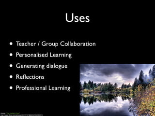 Uses

          • Teacher / Group Collaboration
          • Personalised Learning
          • Generating dialogue
          • Reﬂections
          • Professional Learning

Image: 'The Hidden Pond'
http://www.flickr.com/photos/95572727@N00/352382915
 