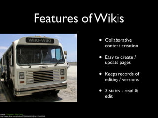 Features of Wikis
                                                        •   Collaborative
                                                            content creation

                                                        •   Easy to create /
                                                            update pages

                                                        •   Keeps records of
                                                            editing / versions

                                                        •   2 states - read &
                                                            edit


Image: 'Obligatory WIki Photo'
http://www.flickr.com/photos/37996646802@N01/19490596
 
