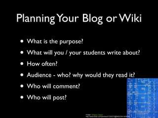 Planning Your Blog or Wiki
• What is the purpose?
• What will you / your students write about?
• How often?
• Audience - who? why would they read it?
• Who will comment?
• Who will post?
                        Image: 'Where I Teach'
                        http://www.flickr.com/photos/47325272@N00/2541408630
 