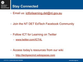 Stay Connected
            ‣ Email us: ictforlearning.det@nt.gov.au



            ‣ Join the NT DET EdTech Facebook Community



            ‣ Follow ICT for Learning on Twitter
                  ‣ www.twitter.com/ICT4L



            ‣ Access today’s resources from our wiki
                  ‣ http://techprecinct.wikispaces.com
DEPARTMENT OF EDUCATION AND TRAINING                     www.det.nt.gov.au
 