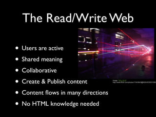 The Read/Write Web

• Users are active
• Shared meaning
• Collaborative
• Create & Publish content          Image: 'SOL 2010'
                                    http://www.flickr.com/photos/11043643@N05/4535531098




• Content ﬂows in many directions
• No HTML knowledge needed
 