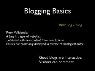 Blogging Basics
                                         Web log - blog
From Wikipedia
A blog is a type of website...
...updated with new content from time to time.
Entries are commonly displayed in reverse chronological order



                          Good blogs are interactive.
                          Visitors can comment.
 