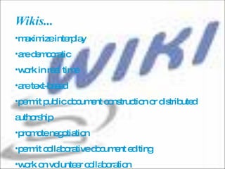 Wikis...  maximize interplay are democratic  work in real time  are text-based  permit public document construction or distributed authorship  promote negotiation  permit collaborative document editing  work on volunteer collaboration 