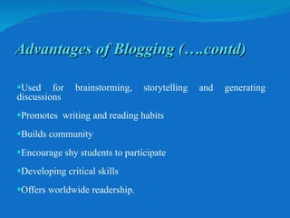     Used for brainstorming, storytelling and generating discussions Promotes  writing and reading habits Builds community Encourage shy students to participate Developing critical skills Offers worldwide readership. Advantages of Blogging (….contd) 