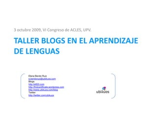 3 octubre 2009, VI Congreso de ACLES, UPV. Taller BLOGS EN EL APRENDIZAJE DE LENGUAS Elena Benito Ruiz e.benitoruiz@ubikuos.com Blogs: http://efl20.com http://firstcertificate.wordpress.com http://www.ubikuos.com/blog Twitter: http://twitter.com/ubikuos 