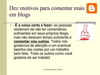 Dez motivos para comentar mais em blogs 1  -   É a coisa certa a fazer :   as pessoas reclamam de não ter comentários suficientes em seus próprios blogs, mas não dedicam tempo suficiente a  comentar nos outros . Todos nós gostamos de atenção e um eventual tapinha nas costas por um trabalho bem feito. Trate os outros como você gostaria de ser tratado!   