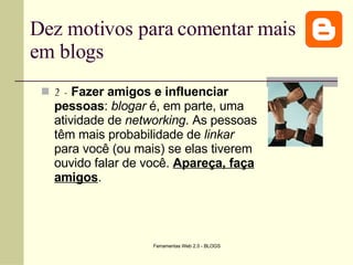 Dez motivos para comentar mais em blogs 2 -  Fazer amigos e influenciar pessoas :  blogar  é, em parte, uma atividade de  networking . As pessoas têm mais probabilidade de  linkar  para você (ou mais) se elas tiverem ouvido falar de você.  Apareça, faça amigos .   