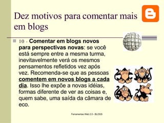 Dez motivos para comentar mais em blogs 10 -   Comentar em blogs novos para perspectivas novas : se você está sempre entre a mesma turma, inevitavelmente verá os mesmos pensamentos refletidos vez após vez. Recomenda-se que as pessoas  comentem em novos blogs a cada dia . Isso lhe expõe a novas idéias, formas diferente de ver as coisas e, quem sabe, uma saída da câmara de eco. 