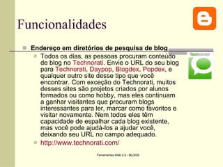 Funcionalidades Endereço em diretórios de pesquisa de blog Todos os dias, as pessoas procuram conteúdo de blog no  Technorati . Envie o URL do seu blog para  Technorati ,  Daypop ,  Blogdex ,  Popdex , e qualquer outro site desse tipo que você encontrar. Com exceção do Technorati, muitos desses sites são projetos criados por alunos formados ou como hobby, mas eles continuam a ganhar visitantes que procuram blogs interessantes para ler, marcar como favoritos e visitar novamente. Nem todos eles têm capacidade de espalhar cada blog existente, mas você pode ajudá-los a ajudar você, deixando seu URL no campo adequado. http://www.technorati.com/ 