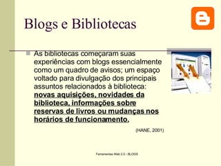 Blogs e Bibliotecas As bibliotecas começaram suas experiências com blogs essencialmente como um quadro de avisos; um espaço voltado para divulgação dos principais assuntos relacionados à biblioteca:  novas aquisições, novidades da biblioteca, informações sobre reservas de livros ou mudanças nos horários de funcionamento.   (HANE, 2001)   