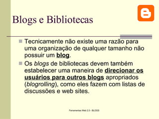 Blogs e Bibliotecas Tecnicamente não existe uma razão para uma organização de qualquer tamanho não possuir um  blog .  Os  blogs  de bibliotecas devem também estabelecer uma maneira de  direcionar os usuários para outros blogs  apropriados ( blogrolling ), como eles fazem com listas de discussões e web sites.  