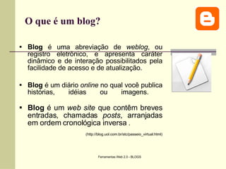 O que é um blog? Blog  é uma abreviação de  weblog , ou registro eletrônico, e apresenta caráter dinâmico e de interação possibilitados pela facilidade de acesso e de atualização.  Blog  é um diário  online  no qual você publica histórias, idéias ou imagens.  Blog  é um  web site  que contêm breves entradas, chamadas  posts , arranjadas em ordem cronológica inversa  .   (http://blog.uol.com.br/stc/passeio_virtual.html) 