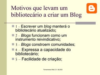 Motivos que levam um bibliotecário a criar um Blog 1 -   Escrever um  blog  manterá o bibliotecário atualizado ; 2 -   Blogs  funcionam como um instrumento reivindicativo ; 3 -   Blogs  constroem comunidades; 4 –  Expressa a capacidade do bibliotecário; 5 –  Facilidade de criação; 