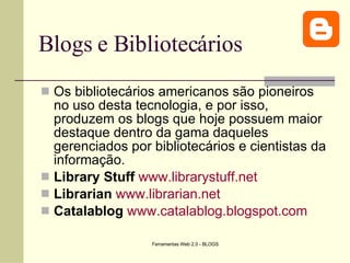 Blogs e Bibliotecários Os bibliotecários americanos são pioneiros no uso desta tecnologia, e por isso, produzem os blogs que hoje possuem maior destaque dentro da gama daqueles gerenciados por bibliotecários e cientistas da informação. Library Stuff   www.librarystuff.net Librarian   www.librarian.net Catalablog   www.catalablog.blogspot.com 