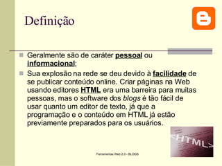 Definição Geralmente são de caráter  pessoal  ou  informacional ; Sua explosão na rede se deu devido à  facilidade  de se publicar conteúdo online. Criar páginas na Web usando editores  HTML  era uma barreira para muitas pessoas, mas o software dos  blogs  é tão fácil de usar quanto um editor de texto, já que a programação e o conteúdo em HTML já estão previamente preparados para os usuários.  