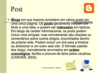 Post Blogs  em sua maioria consistem em vários posts em uma única página. Os  posts  geralmente incluem um título e uma data, e podem ser  indexados  em tópicos. Em blogs de caráter informacional, os  posts  podem incluir uma sinopse, mas normalmente são citações ou comentários sobre outros artigos, encontrados dentro da própria rede. Podem incluir um  link  para a história ou direcionar a um outro  web site . O formato padrão dos  blogs , normalmente arrumados em  ordem cronológica , facilita a procura de itens pelos usuários. (CARVER, 2003).  