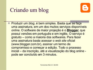 Criando um blog Produzir um  blog , é bem simples. Basta que se faça uma assinatura, em um dos muitos serviços disponíveis  online . O software de maior projeção é o  Blogger , que possui versões em português e em inglês. O serviço é gratuito – como a maioria dos softwares. Para fazer uma assinatura basta acessar o  web site  oficial (www.blogger.com.br), assinar um termo de compromisso e começar a edição. Todo o processo inicial – da inscrição, até a visualização do blog online - pode ser concluído em 3 minutos.  