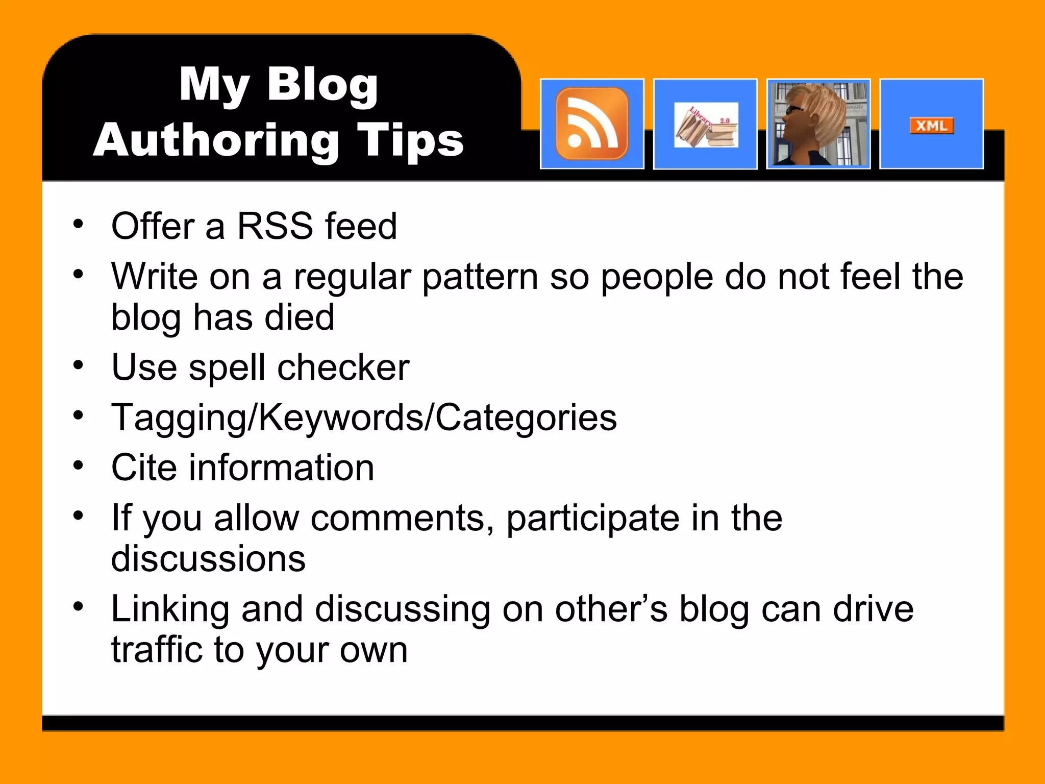 My Blog Authoring Tips Offer a RSS feed Write on a regular pattern so people do not feel the blog has died Use spell checker Tagging/Keywords/Categories Cite information If you allow comments, participate in the discussions Linking and discussing on other’s blog can drive traffic to your own 