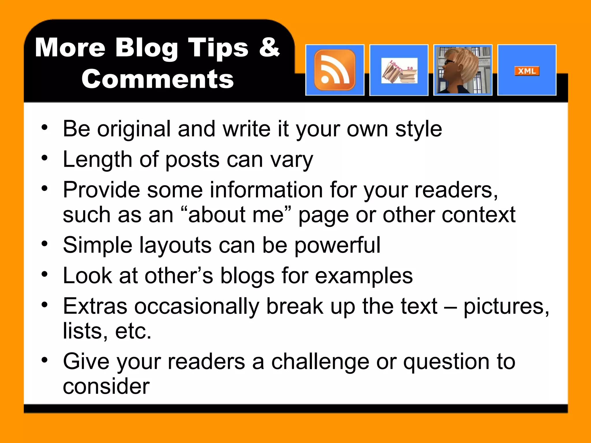 More Blog Tips & Comments Be original and write it your own style Length of posts can vary Provide some information for your readers, such as an “about me” page or other context Simple layouts can be powerful Look at other’s blogs for examples Extras occasionally break up the text – pictures, lists, etc. Give your readers a challenge or question to consider 