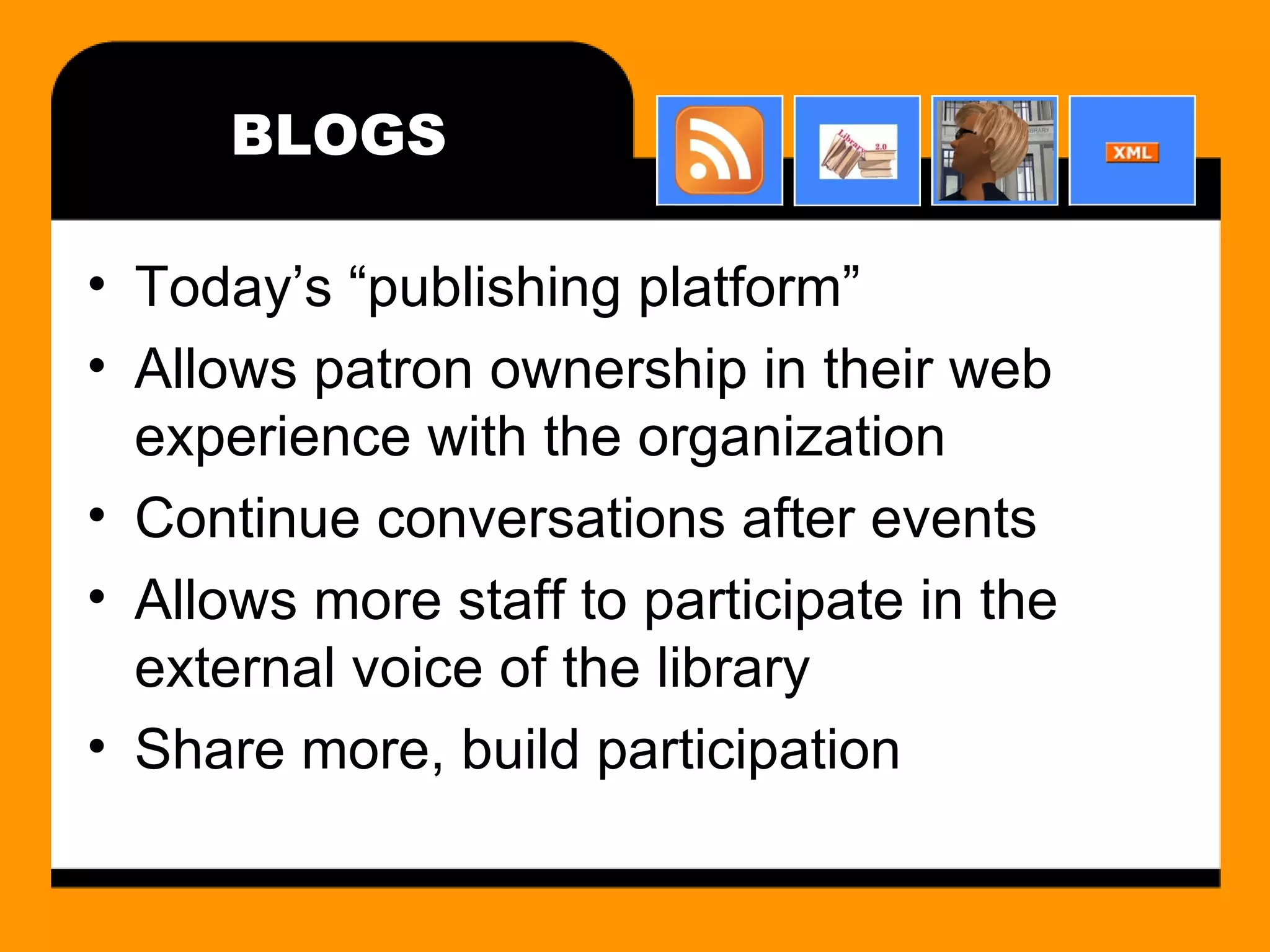 BLOGS Today’s “publishing platform” Allows patron ownership in their web experience with the organization Continue conversations after events Allows more staff to participate in the external voice of the library Share more, build participation 