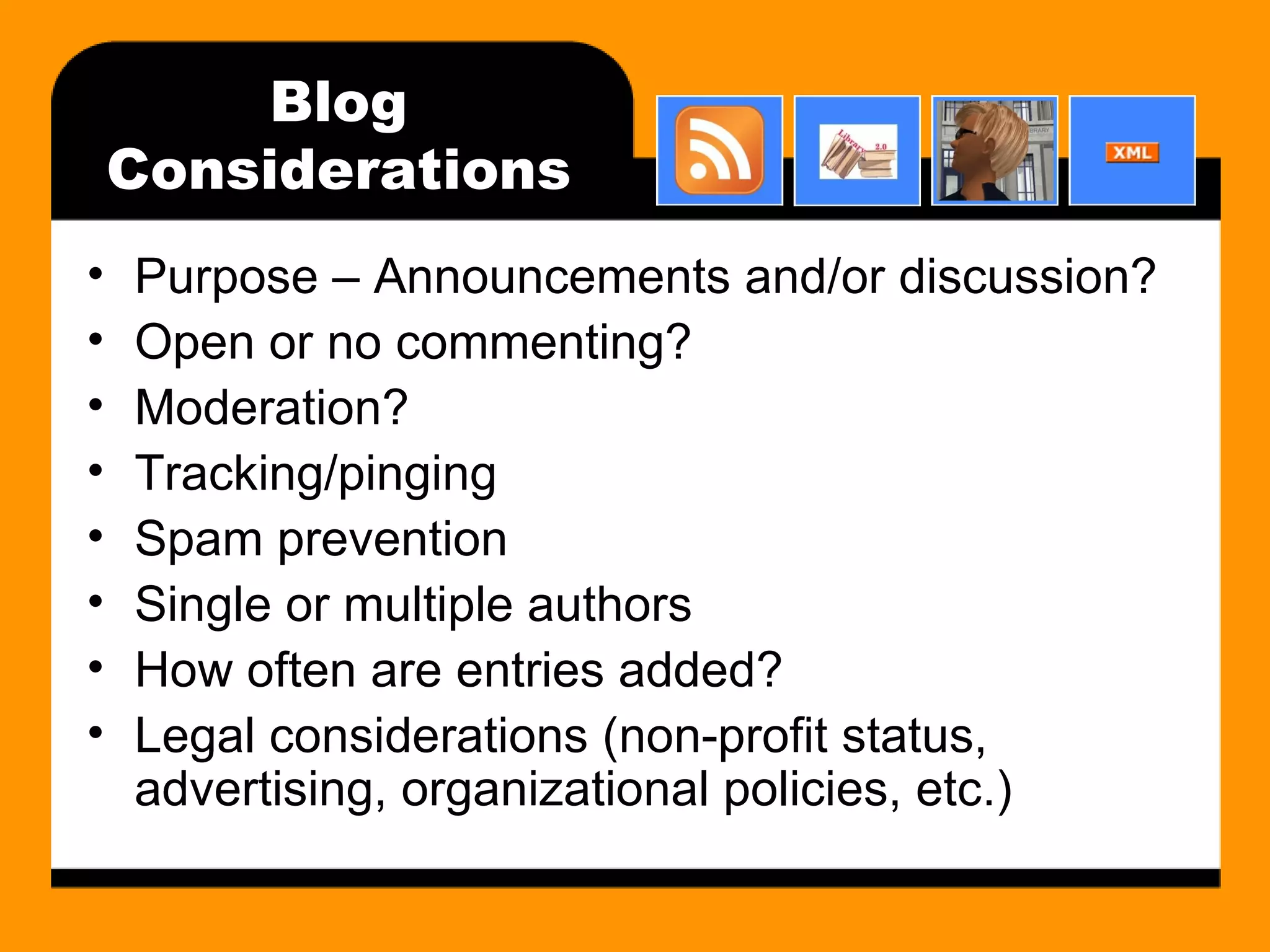 Blog Considerations Purpose – Announcements and/or discussion? Open or no commenting? Moderation? Tracking/pinging Spam prevention Single or multiple authors How often are entries added? Legal considerations (non-profit status, advertising, organizational policies, etc.) 
