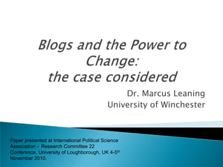 Blogs and the Power to Change: the case considered Dr. Marcus Leaning University of Winchester Paper presented at International Political Science Association -  Research Committee 22 Conference. University of Loughborough, UK 4-5thNovember 2010. 