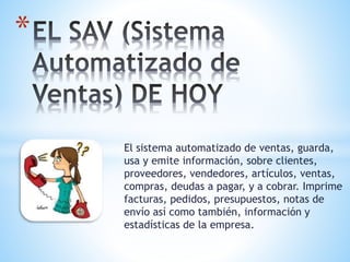 El sistema automatizado de ventas, guarda,
usa y emite información, sobre clientes,
proveedores, vendedores, artículos, ventas,
compras, deudas a pagar, y a cobrar. Imprime
facturas, pedidos, presupuestos, notas de
envío así como también, información y
estadísticas de la empresa.
*
 