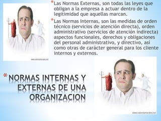 *
*Las Normas Externas, son todas las leyes que
obligan a la empresa a actuar dentro de la
legitimidad que aquellas marcan.
*Las Normas Internas, son las medidas de orden
técnico (servicios de atención directa), orden
administrativo (servicios de atención indirecta)
aspectos funcionales, derechos y obligaciones
del personal administrativo, y directivo, así
como otras de carácter general para los cliente
internos y externos.
 