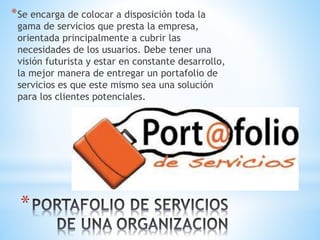 *
*Se encarga de colocar a disposición toda la
gama de servicios que presta la empresa,
orientada principalmente a cubrir las
necesidades de los usuarios. Debe tener una
visión futurista y estar en constante desarrollo,
la mejor manera de entregar un portafolio de
servicios es que este mismo sea una solución
para los clientes potenciales.
 