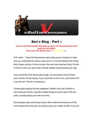 Ben’s Blog : Part 3
  You are a Fast Track member! That means you get a 10% discount when you learn
                               songs from our website.
                Here is your 10% discount code >>> vgrocks123 <<<


O.K! Listen ...Those first few lessons were really just an induction to make
sure you understand the basics. Now you're in tune and familiar with strings,
frets, fingers and tab, it's time to learn the next most important thing. Chords.
A chord is when you strum lots of strings instead of just plucking one note.


If you would like to be able to play songs, you are going to have to learn
some chords. It's like saying, if you would like to drive a car, you'll have to fill
it up with fuel. There's no escaping it.


I divide guitar playing into two categories. Rhythm and Lead. Rhythm is
strumming and chords. (Usually multiple strings at once) Lead is riffs and
solos, (usually playing one note at a time).


Some people enjoy strumming chords, other prefer learning licks and riffs,
so throughout this eCourse I am going to give you a taster of both. If you are
 