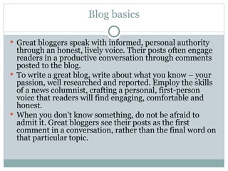 Blog basics Great bloggers speak with informed, personal authority through an honest, lively voice. Their posts often engage readers in a productive conversation through comments posted to the blog.  To write a great blog, write about what you know – your passion, well researched and reported. Employ the skills of a news columnist, crafting a personal, first-person voice that readers will find engaging, comfortable and honest.  When you don't know something, do not be afraid to admit it. Great bloggers see their posts as the first comment in a conversation, rather than the final word on that particular topic. 
