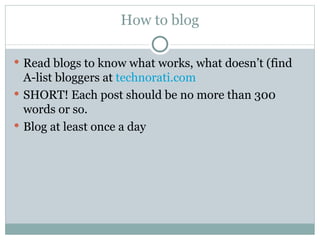 How to blog Read blogs to know what works, what doesn’t (find A-list bloggers at  technorati.com SHORT! Each post should be no more than 300 words or so. Blog at least once a day 
