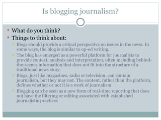 Is blogging journalism? What do you think? Things to think about: Blogs should provide a critical perspective on issues in the news. In some ways, the blog is similar to op-ed writing. The blog has emerged as a powerful platform for journalists to provide context, analysis and interpretation, often including behind-the-scenes information that does not fit into the structure of a traditional news story. Blogs, just like magazines, radio or television, can contain journalism, but they may not. The content, rather than the platform, defines whether or not it is a work of journalism. Blogging can be seen as a new form of real-time reporting that does not have the filtering or editing associated with established journalistic practices 