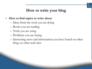 How to write your blog How to find topics to write about   Ideas from the work you are doing Books you are reading Tools you are using Problems you are facing Interesting news and information you have found on other blogs or other web sites 