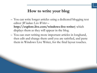 How to write your blog You can write longer articles using a dedicated blogging text editor ( Windows Live Writer  –  http://explore.live.com/windows-live-writer ) which displays them as they will appear in the blog.  You can start writing more important articles in longhand, then edit and change them until you are satisfied, and paste them in Windows Live Writer, for the final layout touches.  