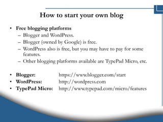How to start your own blog Free blogging platforms Blogger and WordPress.  Blogger (owned by Google) is free.  WordPress also is free, but you may have to pay for some features.  Other blogging platforms available are TypePad Micro, etc. Blogger: https://www.blogger.com/start  WordPress: http://wordpress.com  TypePad Micro:  http://www.typepad.com/micro/features  