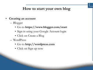 How to start your own blog Creating an account Blogger Go to  https://www.blogger.com/start Sign in using your Google Account login Click on Create a Blog WordPress Go to  http://wordpress.com Click on Sign up now 