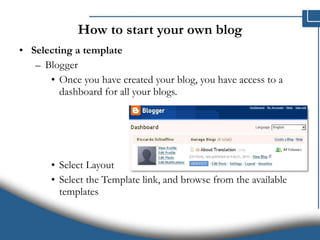 How to start your own blog Selecting a template Blogger Once you have created your blog, you have access to a dashboard for all your blogs. Select Layout Select the Template link, and browse from the available templates 