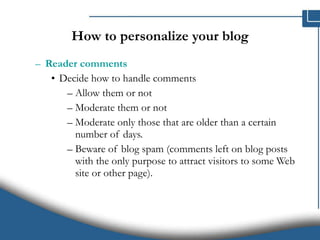 How to personalize your blog Reader comments   Decide how to handle comments  Allow them or not Moderate them or not Moderate only those that are older than a certain number of days.  Beware of blog spam (comments left on blog posts with the only purpose to attract visitors to some Web site or other page).  